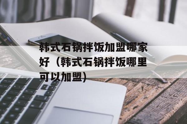 韩式石锅拌饭加盟哪家好（韩式石锅拌饭哪里可以加盟)