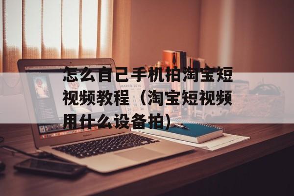 怎么自己手机拍淘宝短视频教程（淘宝短视频用什么设备拍)