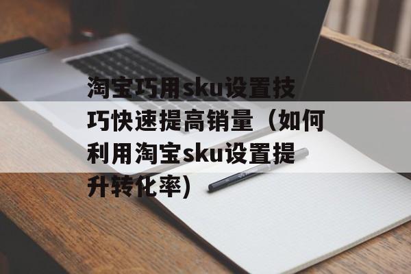 淘宝巧用sku设置技巧快速提高销量（如何利用淘宝sku设置提升转化率)