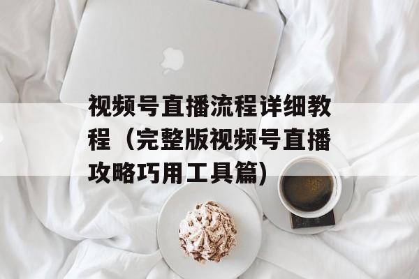 视频号直播流程详细教程（完整版视频号直播攻略巧用工具篇)