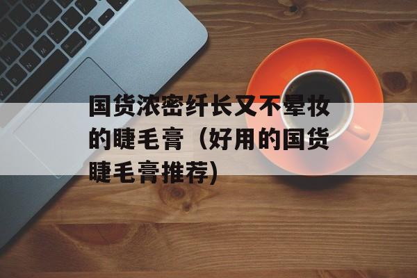 国货浓密纤长又不晕妆的睫毛膏（好用的国货睫毛膏推荐)