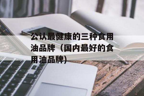 公认最健康的三种食用油品牌（国内最好的食用油品牌)