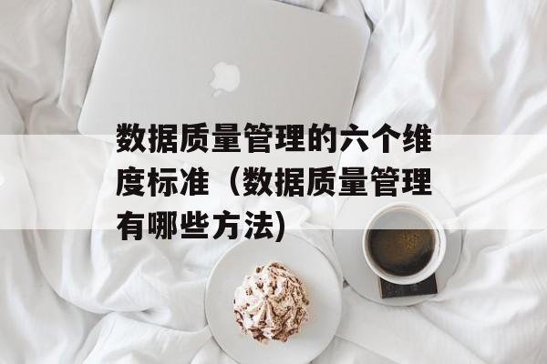 数据质量管理的六个维度标准（数据质量管理有哪些方法)