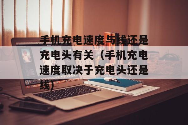 手机充电速度与线还是充电头有关（手机充电速度取决于充电头还是线)