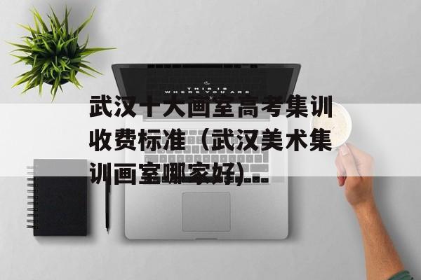 武汉十大画室高考集训收费标准（武汉美术集训画室哪家好)