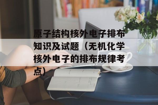原子结构核外电子排布知识及试题（无机化学核外电子的排布规律考点)