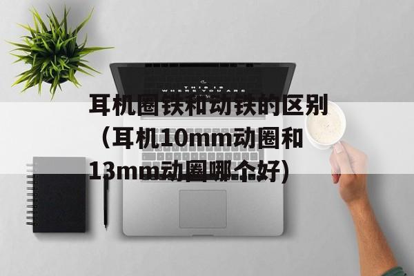 耳机圈铁和动铁的区别（耳机10mm动圈和13mm动圈哪个好)