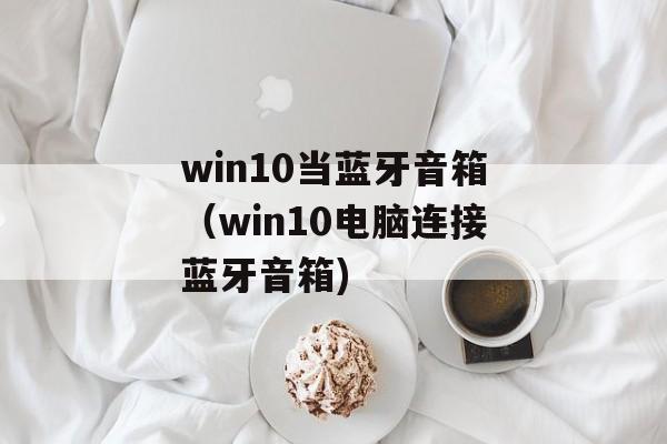 win10当蓝牙音箱（win10电脑连接蓝牙音箱)