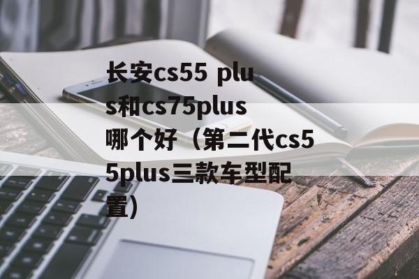 长安cs55 plus和cs75plus哪个好（第二代cs55plus三款车型配置)