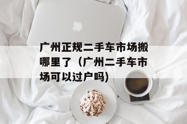 广州正规二手车市场搬哪里了（广州二手车市场可以过户吗)