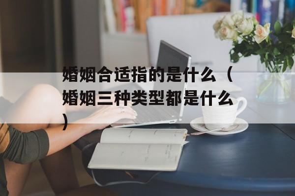 婚姻合适指的是什么（婚姻三种类型都是什么)