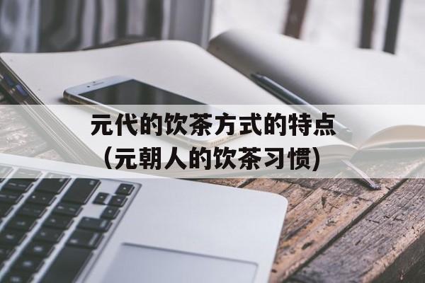 元代的饮茶方式的特点（元朝人的饮茶习惯)