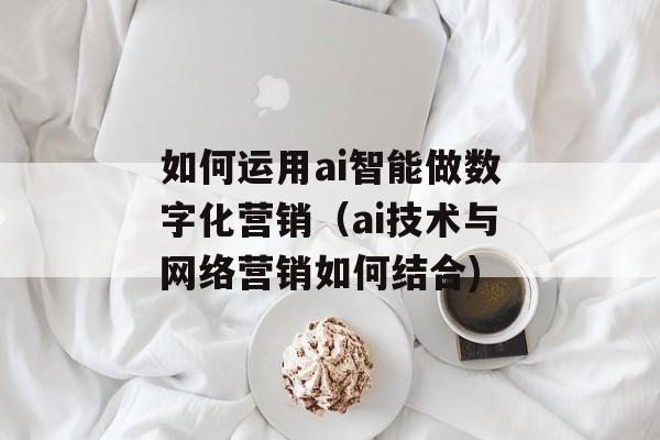 如何运用ai智能做数字化营销（ai技术与网络营销如何结合)