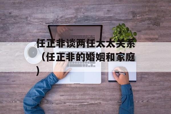 任正非谈两任太太关系（任正非的婚姻和家庭)