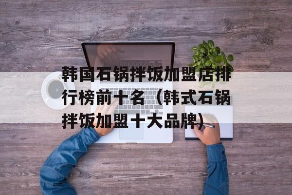 韩国石锅拌饭加盟店排行榜前十名（韩式石锅拌饭加盟十大品牌)