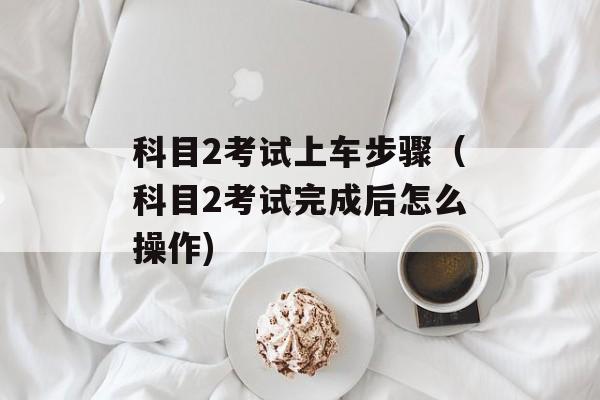 科目2考试上车步骤（科目2考试完成后怎么操作)