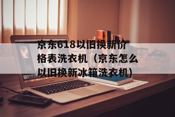 京东618以旧换新价格表洗衣机（京东怎么以旧换新冰箱洗衣机)