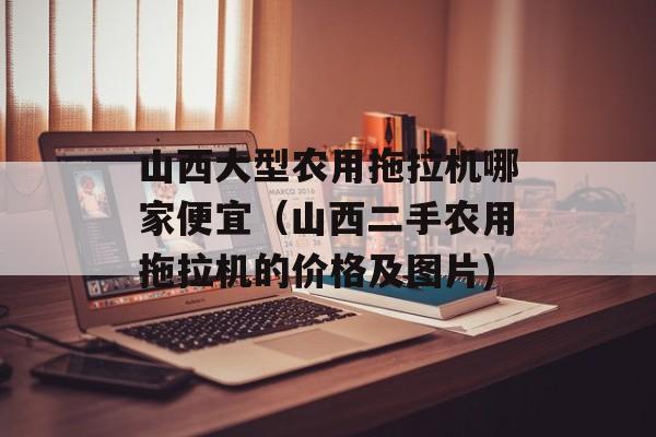 山西大型农用拖拉机哪家便宜（山西二手农用拖拉机的价格及图片)