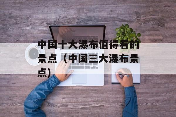 中国十大瀑布值得看的景点（中国三大瀑布景点)