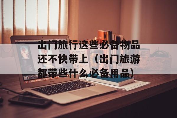 出门旅行这些必备物品还不快带上（出门旅游都带些什么必备用品)