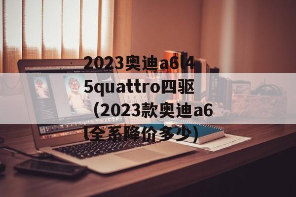 2023奥迪a6l45quattro四驱（2023款奥迪a6l全系降价多少)