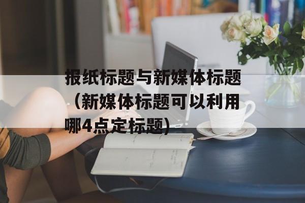 报纸标题与新媒体标题（新媒体标题可以利用哪4点定标题)