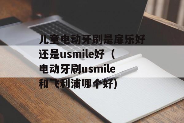 儿童电动牙刷是扉乐好还是usmile好（电动牙刷usmile和飞利浦哪个好)