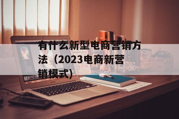有什么新型电商营销方法（2023电商新营销模式)