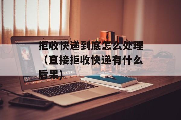 拒收快递到底怎么处理（直接拒收快递有什么后果)