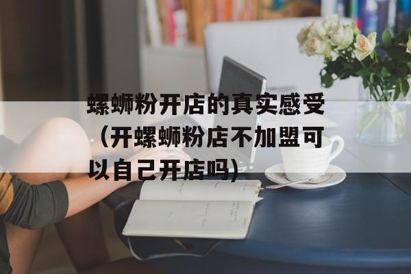 螺蛳粉开店的真实感受（开螺蛳粉店不加盟可以自己开店吗)