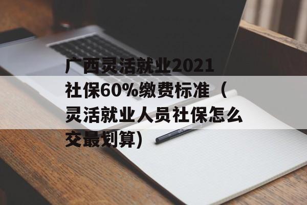 广西灵活就业2021社保60%缴费标准（灵活就业人员社保怎么交最划算)