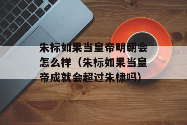 朱标如果当皇帝明朝会怎么样（朱标如果当皇帝成就会超过朱棣吗)
