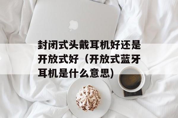 封闭式头戴耳机好还是开放式好（开放式蓝牙耳机是什么意思)