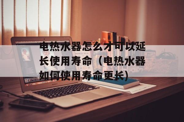 电热水器怎么才可以延长使用寿命（电热水器如何使用寿命更长)