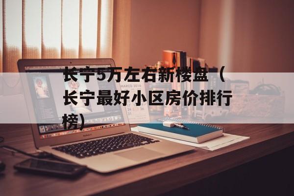 长宁5万左右新楼盘（长宁最好小区房价排行榜)