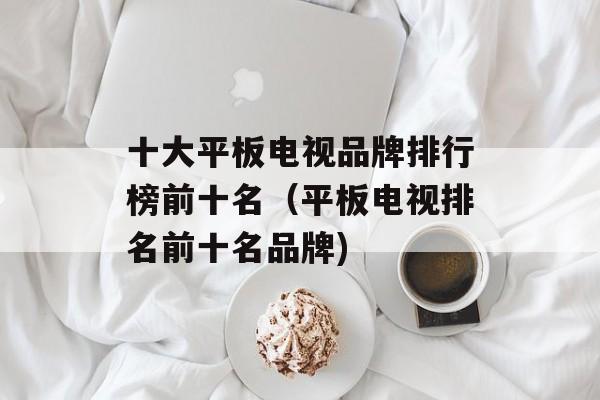 十大平板电视品牌排行榜前十名（平板电视排名前十名品牌)