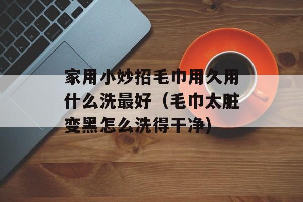 家用小妙招毛巾用久用什么洗最好（毛巾太脏变黑怎么洗得干净)