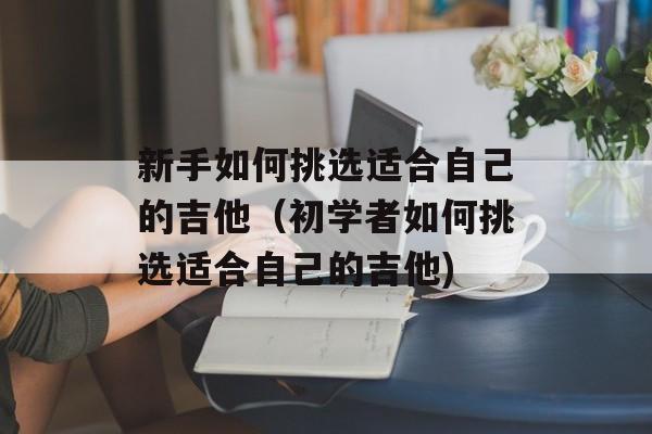 新手如何挑选适合自己的吉他（初学者如何挑选适合自己的吉他)
