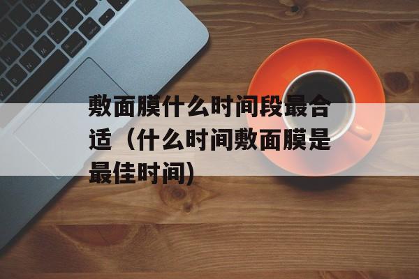 敷面膜什么时间段最合适（什么时间敷面膜是最佳时间)