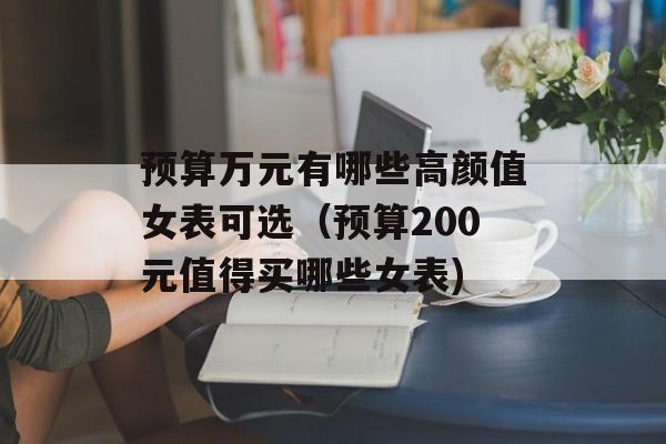 预算万元有哪些高颜值女表可选（预算200元值得买哪些女表)