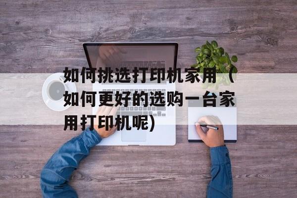 如何挑选打印机家用（如何更好的选购一台家用打印机呢)