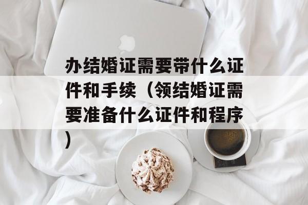 办结婚证需要带什么证件和手续（领结婚证需要准备什么证件和程序)