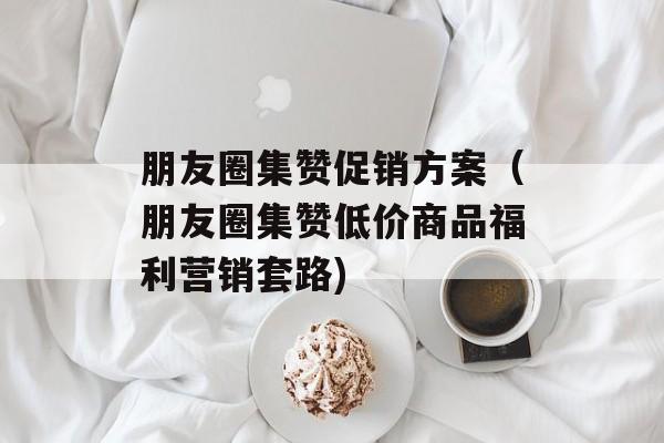 朋友圈集赞促销方案（朋友圈集赞低价商品福利营销套路)