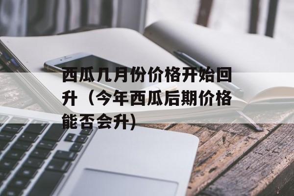 西瓜几月份价格开始回升（今年西瓜后期价格能否会升)