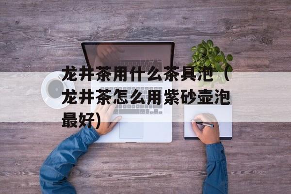 龙井茶用什么茶具泡（龙井茶怎么用紫砂壶泡最好)