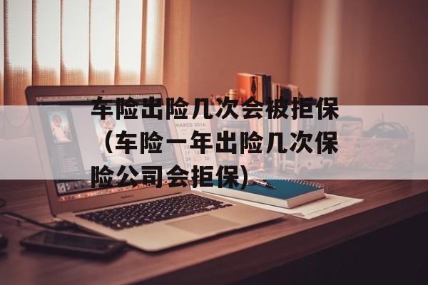 车险出险几次会被拒保（车险一年出险几次保险公司会拒保)