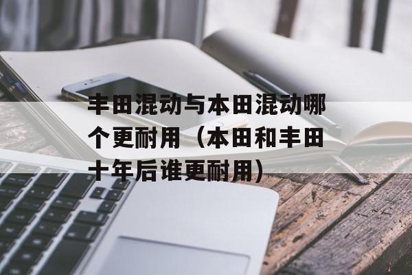 丰田混动与本田混动哪个更耐用（本田和丰田十年后谁更耐用)