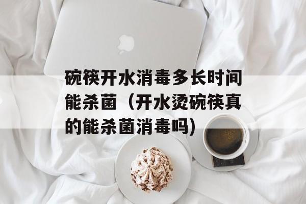 碗筷开水消毒多长时间能杀菌（开水烫碗筷真的能杀菌消毒吗)