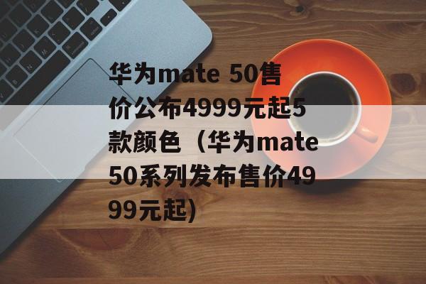 华为mate 50售价公布4999元起5款颜色（华为mate50系列发布售价4999元起)