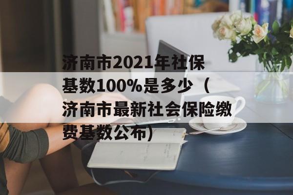 济南市2021年社保基数100%是多少（济南市最新社会保险缴费基数公布)